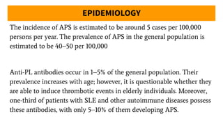 EPIDEMIOLOGY
The incidence of APS is estimated to be around 5 cases per 100,000
persons per year. The prevalence of APS in the general population is
estimated to be 40–50 per 100,000
Anti-PL antibodies occur in 1–5% of the general population. Their
prevalence increases with age; however, it is questionable whether they
are able to induce thrombotic events in elderly individuals. Moreover,
one-third of patients with SLE and other autoimmune diseases possess
these antibodies, with only 5–10% of them developing APS.
 