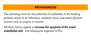 PATHOGENESIS
The initiating event for the induction of antibodies to PL-binding
proteins seems to be infections, oxidative stress, and major physical
stresses such as surgery or trauma.
All these factors appear to increase the apoptosis of the vessel
endothelial cells and subsequent exposure of PLs.
 
