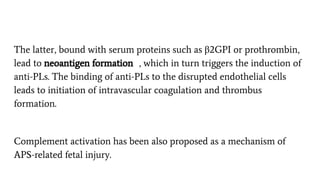 The latter, bound with serum proteins such as β2GPI or prothrombin,
lead to neoantigen formation , which in turn triggers the induction of
anti-PLs. The binding of anti-PLs to the disrupted endothelial cells
leads to initiation of intravascular coagulation and thrombus
formation.
Complement activation has been also proposed as a mechanism of
APS-related fetal injury.
 