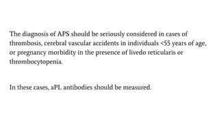 The diagnosis of APS should be seriously considered in cases of
thrombosis, cerebral vascular accidents in individuals <55 years of age,
or pregnancy morbidity in the presence of livedo reticularis or
thrombocytopenia.
In these cases, aPL antibodies should be measured.
 