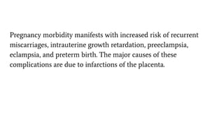 Pregnancy morbidity manifests with increased risk of recurrent
miscarriages, intrauterine growth retardation, preeclampsia,
eclampsia, and preterm birth. The major causes of these
complications are due to infarctions of the placenta.
 