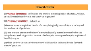 Clinical criteria
(1) Vascular thrombosis deﬁned as one or more clinical episodes of arterial, venous,
or small vessel thrombosis in any tissue or organ; and
(2) Pregnancy morbidity, deﬁned as
(a) one or more unexplained deaths of a morphologically normal fetus at or beyond
the tenth week of gestation;
(b) one or more premature births of a morphologically normal neonate before the
thirty-fourth week of gestation because of eclampsia, severe preeclampsia, or placental
insuﬃciency; or
(c) three or more unexplained consecutive spontaneous abortions before the tenth
week of gestation.
 