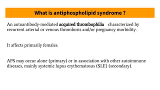 What is antiphospholipid syndrome ?
An autoantibody-mediated acquired thrombophilia characterized by
recurrent arterial or venous thrombosis and/or pregnancy morbidity.
It aﬀects primarily females.
APS may occur alone (primary) or in association with other autoimmune
diseases, mainly systemic lupus erythematosus (SLE) (secondary).
 
