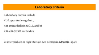 Laboratory criteria
Laboratory criteria include
(1) Lupus Anticoagulant ,
(2) anticardiolipin (aCL), and/or
(3) anti-β2GPI antibodies,
at intermediate or high titers on two occasions, 12 weeks apart.
 