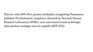 Patients with APS often possess antibodies recognizing Treponema
pallidum PL/cholesterol complexes, detected by Venereal Disease
Research Laboratory (VDRL) tests and characterized as biologic
false-positive serologic tests for syphilis (BFP-STS).
 