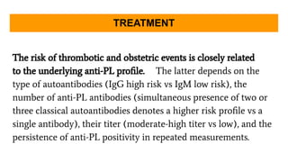The risk of thrombotic and obstetric events is closely related
to the underlying anti-PL proﬁle. The latter depends on the
type of autoantibodies (IgG high risk vs IgM low risk), the
number of anti-PL antibodies (simultaneous presence of two or
three classical autoantibodies denotes a higher risk proﬁle vs a
single antibody), their titer (moderate-high titer vs low), and the
persistence of anti-PL positivity in repeated measurements.
TREATMENT
 