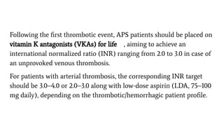 Following the ﬁrst thrombotic event, APS patients should be placed on
vitamin K antagonists (VKAs) for life , aiming to achieve an
international normalized ratio (INR) ranging from 2.0 to 3.0 in case of
an unprovoked venous thrombosis.
For patients with arterial thrombosis, the corresponding INR target
should be 3.0–4.0 or 2.0–3.0 along with low-dose aspirin (LDA, 75–100
mg daily), depending on the thrombotic/hemorrhagic patient proﬁle.
 