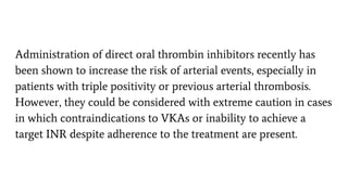 Administration of direct oral thrombin inhibitors recently has
been shown to increase the risk of arterial events, especially in
patients with triple positivity or previous arterial thrombosis.
However, they could be considered with extreme caution in cases
in which contraindications to VKAs or inability to achieve a
target INR despite adherence to the treatment are present.
 