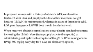 In pregnant women with a history of obstetric APS, combination
treatment with LDA and prophylactic dose of low molecular-weight
heparin (LMWH) is recommended, whereas in cases of thrombotic APS,
LDA plus therapeutic LMWH dose should be administered.
When recurrent obstetric complications occur despite standard treatment,
increasing the LMWH dose (from prophylactic to therapeutic) or
administering oral hydroxychloroquine 400 mg/d or IV immunoglobulin
(IVIg) 400 mg/kg every day for 5 days are alternative options.
 