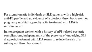 For asymptomatic individuals or SLE patients with a high-risk
anti-PL proﬁle and no evidence of a previous thrombotic event or
pregnancy morbidity, prophylactic treatment with LDA is
recommended.
In nonpregnant women with a history of APS-related obstetric
complications, independently of the presence of underlying SLE
diagnosis, treatment with LDA seems to reduce the risk of a
subsequent thrombotic event.
 