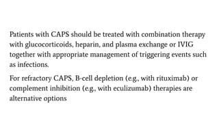 Patients with CAPS should be treated with combination therapy
with glucocorticoids, heparin, and plasma exchange or IVIG
together with appropriate management of triggering events such
as infections.
For refractory CAPS, B-cell depletion (e.g., with rituximab) or
complement inhibition (e.g., with eculizumab) therapies are
alternative options
 
