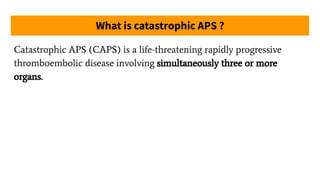 What is catastrophic APS ?
Catastrophic APS (CAPS) is a life-threatening rapidly progressive
thromboembolic disease involving simultaneously three or more
organs.
 