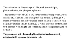 The antibodies are directed against PLs, such as cardiolipin,
phosphocholine, and phosphatidylserine.
The plasma protein β2 GPI is a 43-kDa plasma apolipoprotein, which
consists of 326 amino acids arranged in ﬁve domains (I through V).
Domain V forms a positively charged patch, suitable to interact with
negatively charged PLs. In plasma, β2 GPI has a circular conformation
with domain V binding to and concealing the B-cell epitopes lying on
domain I.
The presenceof anti–domain I IgG antibodies has been recently
associated with increased thrombotic risk.
 