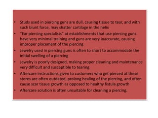 • Studs used in piercing guns are dull, causing tissue to tear, and with
  such blunt force, may shatter cartilage in the helix
• “Ear piercing specialists” at establishments that use piercing guns
  have very minimal training and guns are very inaccurate, causing
  improper placement of the piercing
• Jewelry used in piercing guns is often to short to accommodate the
  initial swelling of a piercing
• Jewelry is poorly designed, making proper cleaning and maintenance
  very difficult and susceptible to tearing
• Aftercare instructions given to customers who get pierced at these
  stores are often outdated, prolong healing of the piercing, and often
  cause scar tissue growth as opposed to healthy fistula growth
• Aftercare solution is often unsuitable for cleaning a piercing.
 