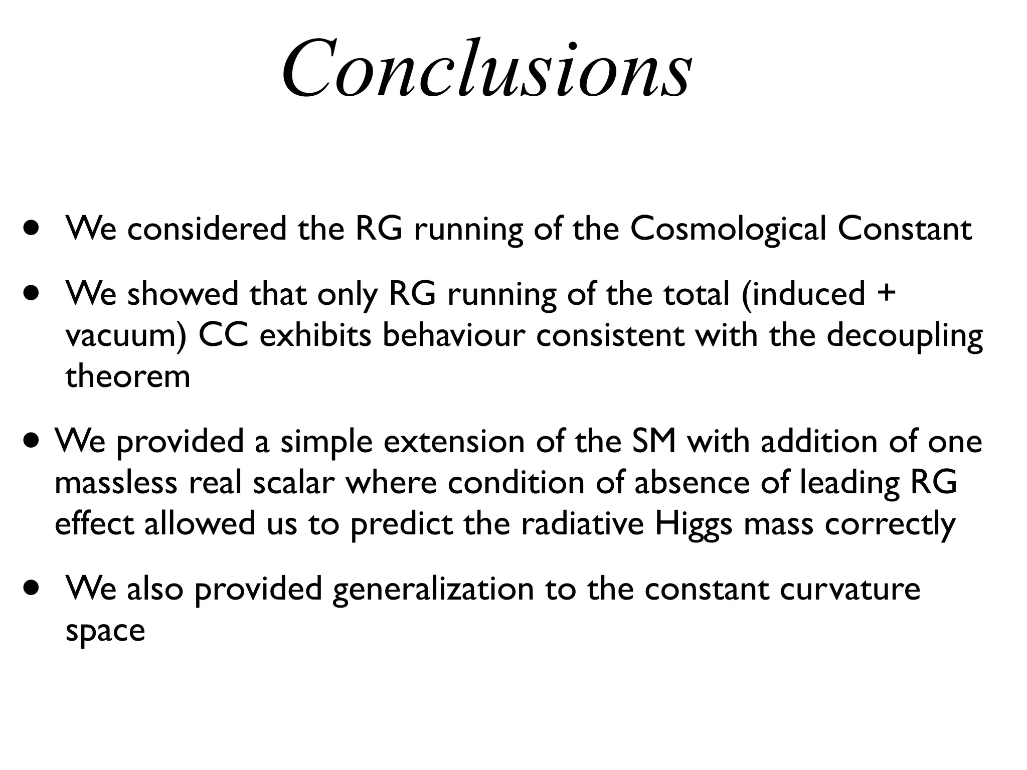 Conclusions
• We considered the RG running of the Cosmological Constant
• We showed that only RG running of the total (induced +
vacuum) CC exhibits behaviour consistent with the decoupling
theorem
• We provided a simple extension of the SM with addition of one
massless real scalar where condition of absence of leading RG
effect allowed us to predict the radiative Higgs mass correctly
• We also provided generalization to the constant curvature
space
 