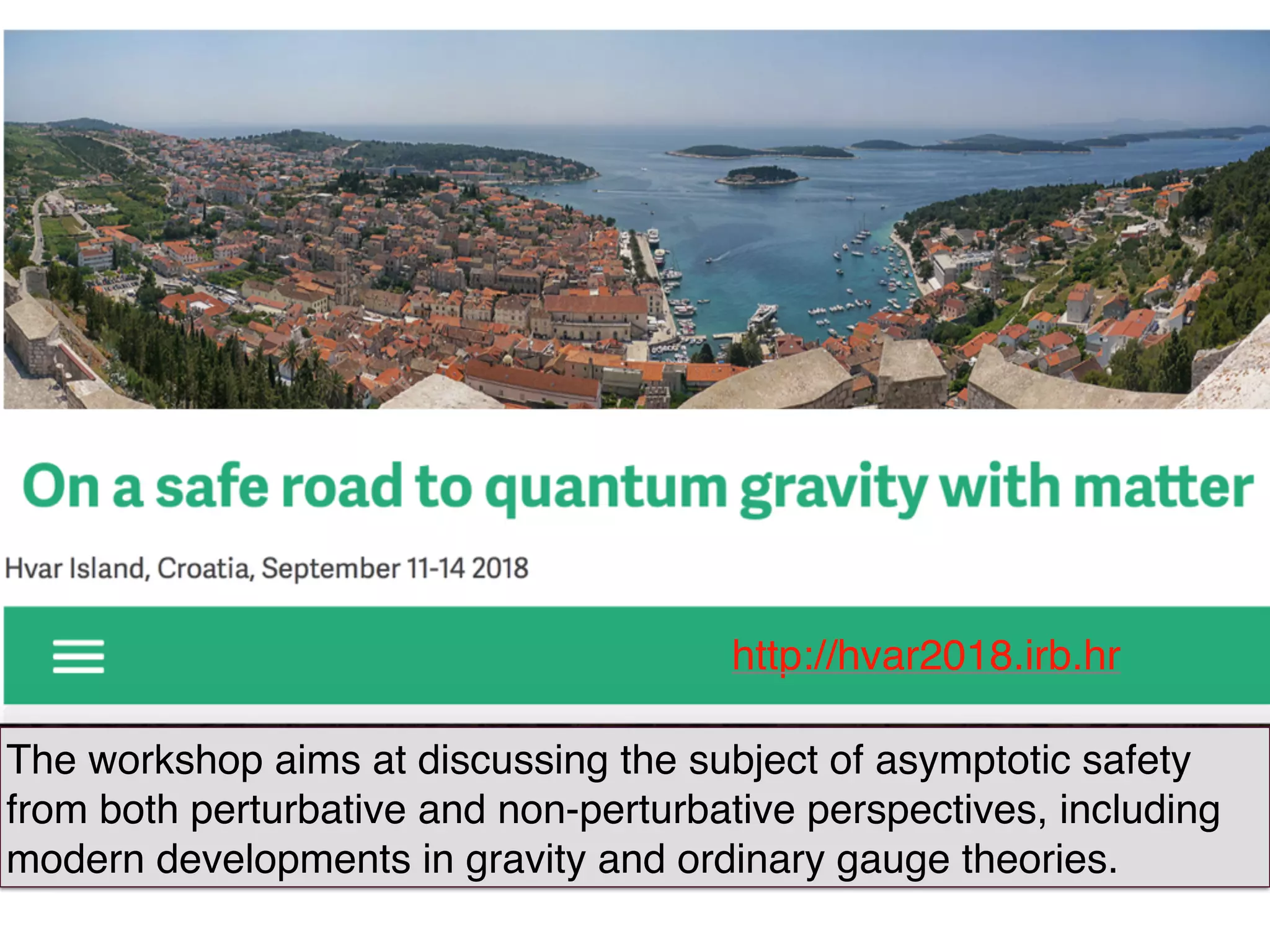 018.irb.hr
http://hvar2018.irb.hr
The workshop aims at discussing the subject of asymptotic safety
from both perturbative and non-perturbative perspectives, including
modern developments in gravity and ordinary gauge theories.
 