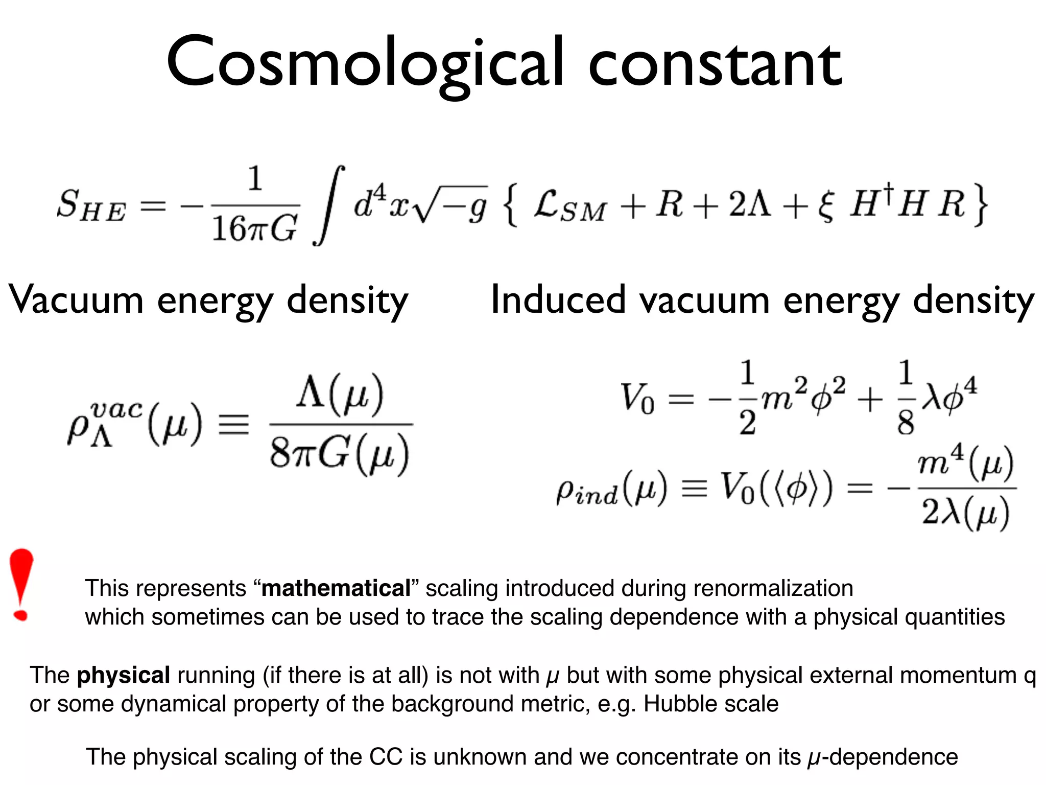 Vacuum energy density Induced vacuum energy density
Cosmological constant
This represents “mathematical” scaling introduced during renormalization
which sometimes can be used to trace the scaling dependence with a physical quantities
The physical running (if there is at all) is not with µ but with some physical external momentum q
or some dynamical property of the background metric, e.g. Hubble scale
The physical scaling of the CC is unknown and we concentrate on its µ-dependence
 