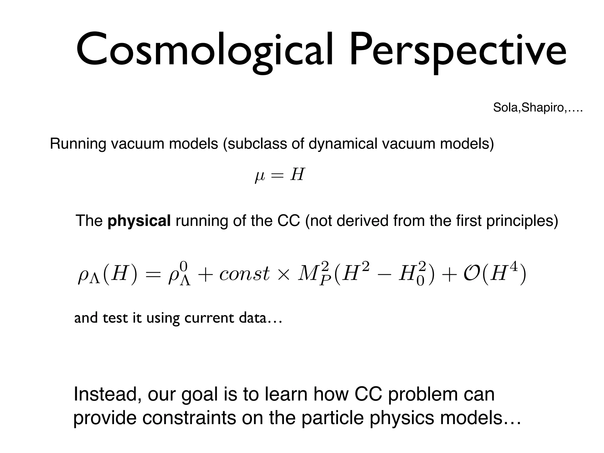 Cosmological Perspective
⇢⇤(H) = ⇢0
⇤ + const ⇥ M2
P (H2
H2
0 ) + O(H4
)
Sola,Shapiro,….
Running vacuum models (subclass of dynamical vacuum models)
Instead, our goal is to learn how CC problem can
provide constraints on the particle physics models…
µ = H
The physical running of the CC (not derived from the first principles)
and test it using current data…
 
