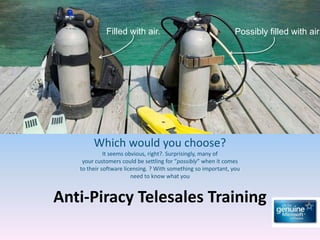Filled with air.                                   Possibly filled with air.




        Which would you choose?
             It seems obvious, right?. Surprisingly, many of
    your customers could be settling for “possibly” when it comes
   to their software licensing. ? With something so important, you
                        need to know what you


Anti-Piracy Telesales Training
 