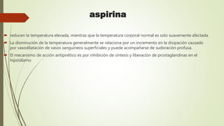 aspirina
 reducen la temperatura elevada, mientras que la temperatura corporal normal es solo suavemente afectada.
 La disminución de la temperatura generalmente se relaciona por un incremento en la disipación causado
por vasodilatación de vasos sanguíneos superficiales y puede acompañarse de sudoración profusa.
 El mecanismo de acción antipirético es por inhibición de síntesis y liberación de prostaglandinas en el
hipotálamo
 