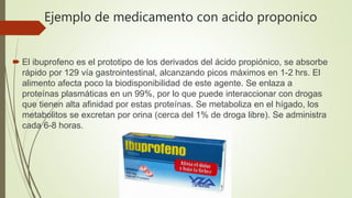 Ejemplo de medicamento con acido proponico
 El ibuprofeno es el prototipo de los derivados del ácido propiónico, se absorbe
rápido por 129 vía gastrointestinal, alcanzando picos máximos en 1-2 hrs. El
alimento afecta poco la biodisponibilidad de este agente. Se enlaza a
proteínas plasmáticas en un 99%, por lo que puede interaccionar con drogas
que tienen alta afinidad por estas proteínas. Se metaboliza en el hígado, los
metabolitos se excretan por orina (cerca del 1% de droga libre). Se administra
cada 6-8 horas.
 