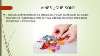 AINES ¿QUE SON?
 Fármacos antiinflamatorios no esteroideos y están constituidos por ácidos
orgánicos no relacionados entre sí, y que además presentan propiedades
analgésicas y antipiréticas.
 