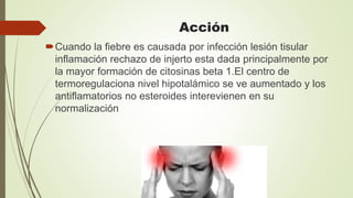 Acción
Cuando la fiebre es causada por infección lesión tisular
inflamación rechazo de injerto esta dada principalmente por
la mayor formación de citosinas beta 1.El centro de
termoregulaciona nivel hipotalámico se ve aumentado y los
antiflamatorios no esteroides interevienen en su
normalización
 
