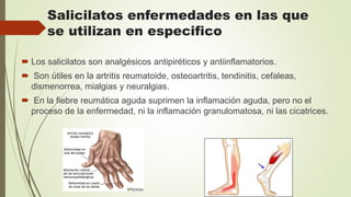 Salicilatos enfermedades en las que
se utilizan en especifico
 Los salicilatos son analgésicos antipiréticos y antiinflamatorios.
 Son útiles en la artritis reumatoide, osteoartritis, tendinitis, cefaleas,
dismenorrea, mialgias y neuralgias.
 En la fiebre reumática aguda suprimen la inflamación aguda, pero no el
proceso de la enfermedad, ni la inflamación granulomatosa, ni las cicatrices.
 