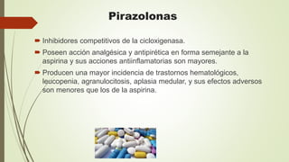 Pirazolonas
 Inhibidores competitivos de la cicloxigenasa.
 Poseen acción analgésica y antipirética en forma semejante a la
aspirina y sus acciones antiinflamatorias son mayores.
 Producen una mayor incidencia de trastornos hematológicos,
leucopenia, agranulocitosis, aplasia medular, y sus efectos adversos
son menores que los de la aspirina.
 