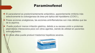 Paraminofenol
 El paracetamol es predominantemente antipirético, aparentemente inhibiría más
selectivamente la cicloxigenasa de área pre óptica del hipotálamo (COX3 ),
 Posee acciones analgésicas, las acciones antinflamatorias son más débiles que las
de la aspirina.
 Puede producir menos irritación gástrica, debido a su escasa unión a proteínas
plasmáticas interacciona poco con otros agentes, siendo de utilidad en pacientes
anticoagulados.
 En dosis altas puede producir trastornos hepáticos severos.
 