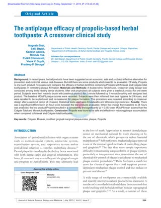 364Journal of Natural Science, Biology and Medicine | July 2015 | Vol 6 | Issue 2
The antiplaque efficacy of propolis-based herbal
toothpaste: A crossover clinical study
Abstract
Background: In recent years, herbal products have been suggested as an economic, safe and probably effective alternative for
prevention and control of various oral diseases. But still there are some products which need to be evaluated. Of lately, Propolis
is one such product. To assess and compare the efficacy of herbal dentifrice containing Propolis with Miswak and Colgate total
toothpastes in controlling plaque formation. Materials and Methods: A double blind, randomized, crossover study design was
conducted among thirty healthy dental students. After oral prophylaxis all subjects were given a washout product for one week
period. Subjects were then made to brush with (washout product) for 1 minute followed by 1 minute brushing with assigned test
product. The baseline MGMPI plaque scores were recorded. Subjects were then refrained from oral hygiene for 24 hours, and
were recalled to be re-disclosed and re-measured for plaque formation. This procedure was repeated according to crossover
design after a washout period of (2 week). Statistical tests used were Krukalwallis and Wilcoxon sign rank test. Results: There
was a significant difference in 24 hour score between the test products evaluated. When the change from baseline to 24 hours
was analyzed, the test product Propolis resulted in a consistently and significantly (p < 0.05) lower MGMPI mean scores than the
Colgate Total and Miswak toothpastes. Conclusion: Propolis was found to be safe and effective in reducing plaque accumulation
when compared to Miswak and Colgate total toothpaste.
Key words: Colgate, Miswak, modified gingival marginal plaque-index, plaque, Propolis
Nagesh Bhat,
Salil Bapat,
Kailash Asawa,
Mridula Tak,
Pulkit Chaturvedi,
Vivek V. Gupta,
Pradeep P. George1
Department of Public Health Dentistry, Pacific Dental College and Hospital, Udaipur, Rajasthan,
1
Department of Orthodontics, Al Azhar Dental College and Hospital, Kerela, India
Address for correspondence:
Dr. Salil Bapat, Department of Public Health Dentistry, Pacific Dental College and Hospital, Debari,
Udaipur - 313 024, Rajasthan, India. E-mail: salil1811@gmail.com
INTRODUCTION
Association of periodontal infection with organ systems
such as cardiovascular system, endocrine system,
reproductive system, and respiratory system makes
periodontal infection a complex multiphase disease.[1]
Dental plaque is considered to be the key factor associated
with both dental caries and gingival inflammation. The
latter, if untreated may extend beyond the gingival margin
and progress to periodontitis. This may ultimately lead
to the loss of teeth. Approaches to control dental plaque
center on mechanical removal by tooth cleaning or by
the use of chemicals, which prevent or reduce bacterial
multiplication.[2]
Self-performed mechanical plaque removal
is one of the most accepted methods of controlling plaque
and gingivitis.[3]
The fact that most people experience
difficulty in maintaining adequate levels of plaque control,
particularly at interproximal sites, necessitates the use of
chemicals for control of plaque as an adjunct to mechanical
plaque control procedures.[4]
There has been a search for
years for chemical agents that could supplant patient-
dependent mechanical plaque control and thus reduce or
prevent oral disease.[5]
A wide range of toothpastes are commercially available
and recently interest in natural products has increased. A
number of controlled clinical trials have demonstrated that
tooth brushing with herbal dentifrices reduces supragingival
plaque and gingivitis.[2,3,6]
As a result, a number of these
Access this article online
Quick Response Code:
Website:
www.jnsbm.org
DOI:
10.4103/0976-9668.160007
Original Article
[Downloaded free from http://www.jnsbm.org on Friday, September 11, 2015, IP: 213.44.41.49]
 