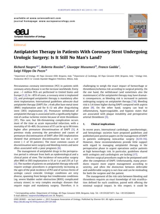 Editorial
Antiplatelet Therapy in Patients With Coronary Stent Undergoing
Urologic Surgery: Is It Still No Man’s Land?
Richard Naspro a,
*, Roberta Rossini b
, Giuseppe Musumeci b
, Franco Gadda c
,
Luigi Filippo Da Pozzo a
a
Department of Urology, AO Papa Giovanni XXIII, Bergamo, Italy; b
Department of Cardiology, AO Papa Giovanni XXIII, Bergamo, Italy; c
Urology Unit,
Fondazione IRCCS Ca’ Granda Ospedale Maggiore Policlinico, Milano, Italy
Percutaneous coronary intervention (PCI) in patients with
coronary artery disease is on the increase worldwide. Every
year, >1 million PCIs are performed in United States and
Europe [1,2]. In >85% of cases, a coronary stent is implanted
[3], and prolonged antiplatelet therapy is mandatory after
stent implantation. International guidelines advocate dual
antiplatelet therapy (DAPT) for 4 wk after bare metal stent
(BMS) implantation and for 6–12 wk after drug-eluting
stent (DES) implantation [4]. Premature withdrawal of
antiplatelet therapy is associated with a significantly higher
risk of cardiac ischemic events because of stent thrombosis
(ST). This rare, but life-threatening complication occurs
most of the time as acute myocardial infarction, with a
mortality of 10–40%. Occurrence of ST can be up to 90 times
higher after premature discontinuation of DAPT [5]. A
previous study assessing the prevalence and causes of
premature discontinuation of DAPT after DES implantation
showed that premature discontinuation was not a rare
event (1 of 10 patients). The most common causes of
discontinuation were surgery and bleeding events and were
often associated with a poor prognosis [6].
The management of antiplatelet drugs in the periopera-
tive period is relevant from both an epidemiological and a
clinical point of view. The incidence of noncardiac surgery
after BMS or DES implantation is 5% at 1 yr and 23% at 5 yr
[3]. The number of patients on antiplatelet therapy who will
require urologic procedures is progressively increasing as
the ages of the peak incidence of PCI and of various forms of
urologic cancer coincide. Urologic conditions are very
diverse, spanning from benign but troublesome conditions
(eg, severe bladder outlet obstruction [BOO], complicated
urinary stones) to very complex oncologic diseases that
require major and mandatory surgery. Therefore, it is
challenging to weigh the exact impact of hemorrhage or
thrombosis/ischemia risk according to surgical priority. On
the one hand, the withdrawal (and sometimes also the
maintenance) of the antiplatelet therapy may have dramat-
ic consequences, as bleeding risk is increased in patients
undergoing surgery on antiplatelet therapy [7,8]. Bleeding
risk is 3.4 times higher during DAPT compared with aspirin
alone [9]. On the other hand, surgery can lead to
inflammatory, hypercoagulable, and hypoxic states that
are associated with plaque instability and perioperative
arterial thrombosis [3].
1. Clinical implications
In recent years, international cardiologic, anesthesiologic,
and hematologic societies have proposed guidelines and
published joint position papers on the management of DAPT
in patients undergoing noncardiac surgery [4,10–16].
However, these recommendations provide little support
with regard to managing antiplatelet therapy in the
perioperative phase in urgent operations and/or patients
at high hemorrhagic risk. In particular, guidelines shared
with urologists and cardiologists are lacking [17].
Elective surgical procedures ought to be postponed until
after the completion of DAPT. Unfortunately, many proce-
dures require more urgent management according to
severity, and often the distinction between deferrable
and undeferrable surgery is not clear and can be misleading
for both the surgeon and the patient.
The management of the risk ratio between bleeding and
thrombosis requires an exact knowledge of risk stratifica-
tion defined for each condition, paired with offering the
minimal surgical impact. In this respect, it could be
E U R O P E A N U R O L O G Y 6 4 ( 2 0 1 3 ) 1 0 1 – 1 0 5
available at www.sciencedirect.com
journal homepage: www.europeanurology.com
* Corresponding author. Department of Urology, AO Papa Giovanni XXIII, Bergamo, Italy. Tel. +39 0352673471; Fax: +39 035266419.
E-mail address: nasprorichard@gmail.com (R. Naspro).
0302-2838/$ – see back matter # 2013 European Association of Urology. Published by Elsevier B.V. All rights reserved.
http://dx.doi.org/10.1016/j.eururo.2013.01.026
 