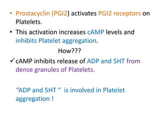 • Prostacyclin (PGI2) activates PGI2 receptors on
Platelets.
• This activation increases cAMP levels and
inhibits Platelet aggregation.
How???
cAMP inhibits release of ADP and 5HT from
dense granules of Platelets.
“ADP and 5HT “ is involved in Platelet
aggregation !
 