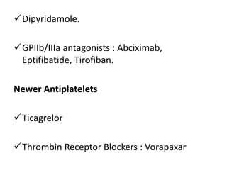 Dipyridamole.
GPIIb/IIIa antagonists : Abciximab,
Eptifibatide, Tirofiban.
Newer Antiplatelets
Ticagrelor
Thrombin Receptor Blockers : Vorapaxar
 