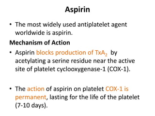 Aspirin
• The most widely used antiplatelet agent
worldwide is aspirin.
Mechanism of Action
• Aspirin blocks production of TxA2 by
acetylating a serine residue near the active
site of platelet cyclooxygenase-1 (COX-1).
• The action of aspirin on platelet COX-1 is
permanent, lasting for the life of the platelet
(7-10 days).
 