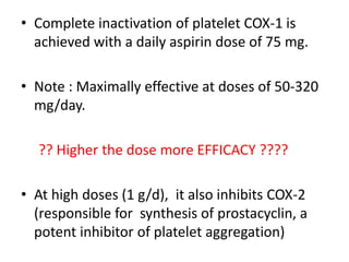 • Complete inactivation of platelet COX-1 is
achieved with a daily aspirin dose of 75 mg.
• Note : Maximally effective at doses of 50-320
mg/day.
?? Higher the dose more EFFICACY ????
• At high doses (1 g/d), it also inhibits COX-2
(responsible for synthesis of prostacyclin, a
potent inhibitor of platelet aggregation)
 