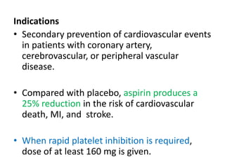 Indications
• Secondary prevention of cardiovascular events
in patients with coronary artery,
cerebrovascular, or peripheral vascular
disease.
• Compared with placebo, aspirin produces a
25% reduction in the risk of cardiovascular
death, MI, and stroke.
• When rapid platelet inhibition is required,
dose of at least 160 mg is given.
 