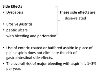 Side Effects
• Dyspepsia These side effects are
dose-related
• Erosive gastritis
• peptic ulcers
with bleeding and perforation.
• Use of enteric-coated or buffered aspirin in place of
plain aspirin does not eliminate the risk of
gastrointestinal side effects.
• The overall risk of major bleeding with aspirin is 1–3%
per year.
 