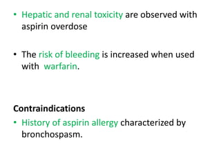 • Hepatic and renal toxicity are observed with
aspirin overdose
• The risk of bleeding is increased when used
with warfarin.
Contraindications
• History of aspirin allergy characterized by
bronchospasm.
 