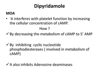 Dipyridamole
MOA
• It interferes with platelet function by increasing
the cellular concentration of cAMP.
How ?
By decreasing the metabolism of cAMP to 5’ AMP
By inhibiting cyclic nucleotide
phosphodiesterases ( involved in metabolism of
cAMP)
It also inhibits Adenosine deaminases
 