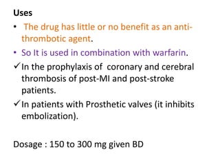 Uses
• The drug has little or no benefit as an anti-
thrombotic agent.
• So It is used in combination with warfarin.
In the prophylaxis of coronary and cerebral
thrombosis of post-MI and post-stroke
patients.
In patients with Prosthetic valves (it inhibits
embolization).
Dosage : 150 to 300 mg given BD
 