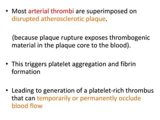 • Most arterial thrombi are superimposed on
disrupted atherosclerotic plaque.
(because plaque rupture exposes thrombogenic
material in the plaque core to the blood).
• This triggers platelet aggregation and fibrin
formation
• Leading to generation of a platelet-rich thrombus
that can temporarily or permanently occlude
blood flow
 