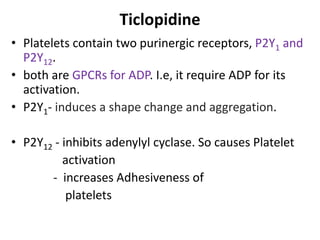 Ticlopidine
• Platelets contain two purinergic receptors, P2Y1 and
P2Y12.
• both are GPCRs for ADP. I.e, it require ADP for its
activation.
• P2Y1- induces a shape change and aggregation.
• P2Y12 - inhibits adenylyl cyclase. So causes Platelet
activation
- increases Adhesiveness of
platelets
 