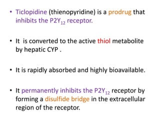 • Ticlopidine (thienopyridine) is a prodrug that
inhibits the P2Y12 receptor.
• It is converted to the active thiol metabolite
by hepatic CYP .
• It is rapidly absorbed and highly bioavailable.
• It permanently inhibits the P2Y12 receptor by
forming a disulfide bridge in the extracellular
region of the receptor.
 