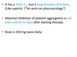 • It has a short t1/2 but a long duration of action,
(Like aspirin) ("hit-and-run pharmacology“)
• Maximal inhibition of platelet aggregation is not
seen until 8-11 days after starting therapy.
• Dose is 250 mg twice daily.
 
