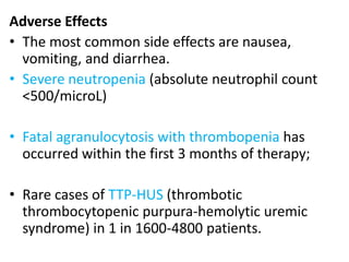 Adverse Effects
• The most common side effects are nausea,
vomiting, and diarrhea.
• Severe neutropenia (absolute neutrophil count
<500/microL)
• Fatal agranulocytosis with thrombopenia has
occurred within the first 3 months of therapy;
• Rare cases of TTP-HUS (thrombotic
thrombocytopenic purpura-hemolytic uremic
syndrome) in 1 in 1600-4800 patients.
 