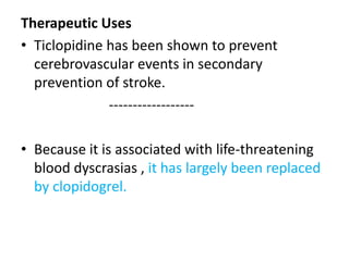 Therapeutic Uses
• Ticlopidine has been shown to prevent
cerebrovascular events in secondary
prevention of stroke.
------------------
• Because it is associated with life-threatening
blood dyscrasias , it has largely been replaced
by clopidogrel.
 