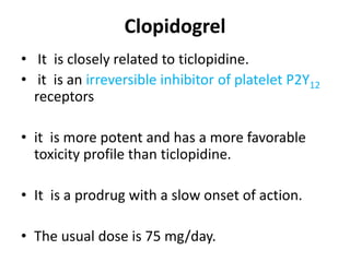 Clopidogrel
• It is closely related to ticlopidine.
• it is an irreversible inhibitor of platelet P2Y12
receptors
• it is more potent and has a more favorable
toxicity profile than ticlopidine.
• It is a prodrug with a slow onset of action.
• The usual dose is 75 mg/day.
 