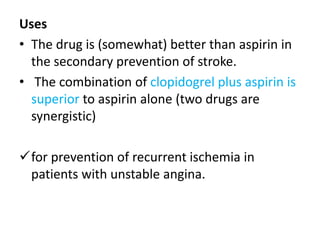 Uses
• The drug is (somewhat) better than aspirin in
the secondary prevention of stroke.
• The combination of clopidogrel plus aspirin is
superior to aspirin alone (two drugs are
synergistic)
for prevention of recurrent ischemia in
patients with unstable angina.
 