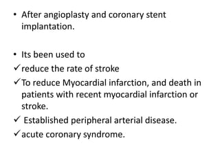 • After angioplasty and coronary stent
implantation.
• Its been used to
reduce the rate of stroke
To reduce Myocardial infarction, and death in
patients with recent myocardial infarction or
stroke.
 Established peripheral arterial disease.
acute coronary syndrome.
 